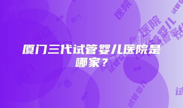 厦门三代试管婴儿医院是哪家？