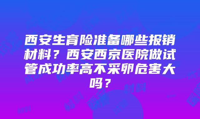 西安生育险准备哪些报销材料？西安西京医院做试管成功率高不采卵危害大吗？