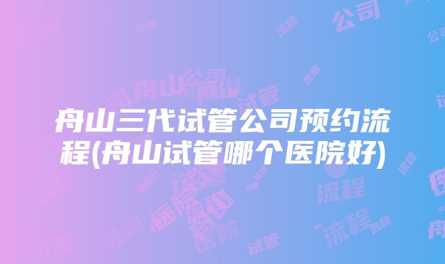 舟山三代试管公司预约流程(舟山试管哪个医院好)