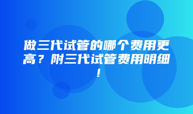 做三代试管的哪个费用更高？附三代试管费用明细！