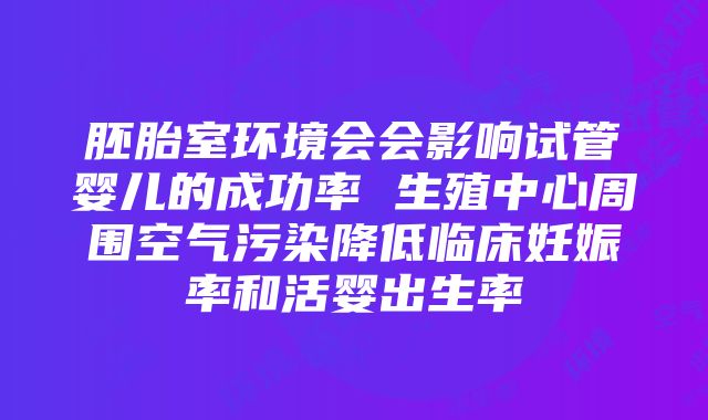 胚胎室环境会会影响试管婴儿的成功率 生殖中心周围空气污染降低临床妊娠率和活婴出生率