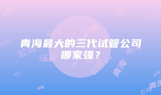 青海最大的三代试管公司哪家强？