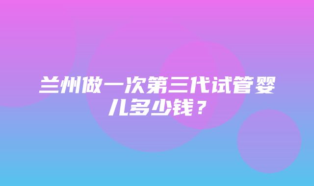 兰州做一次第三代试管婴儿多少钱？