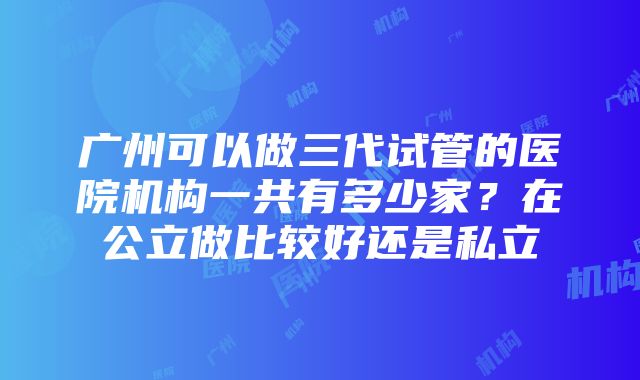 广州可以做三代试管的医院机构一共有多少家？在公立做比较好还是私立