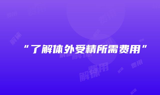 “了解体外受精所需费用”