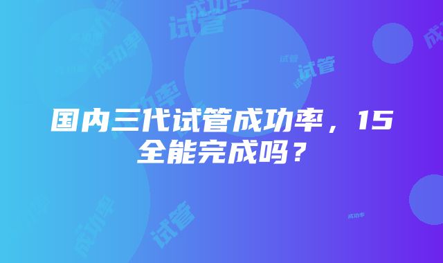 国内三代试管成功率，15全能完成吗？