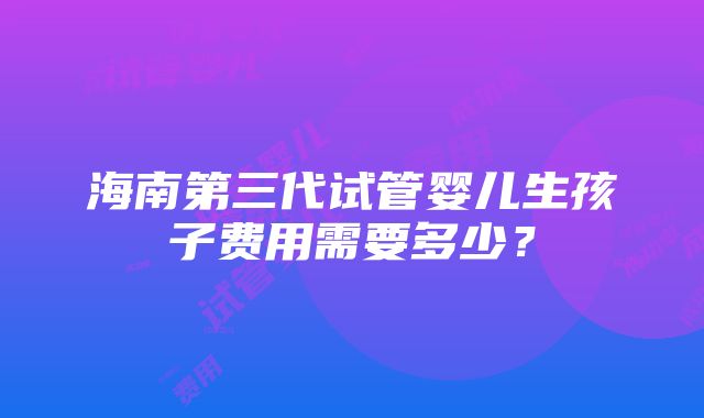 海南第三代试管婴儿生孩子费用需要多少？