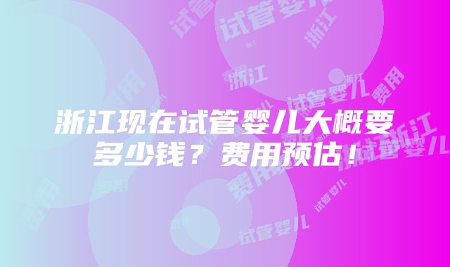 浙江现在试管婴儿大概要多少钱？费用预估！