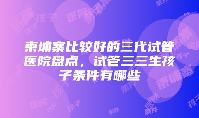 柬埔寨比较好的三代试管医院盘点，试管三三生孩子条件有哪些