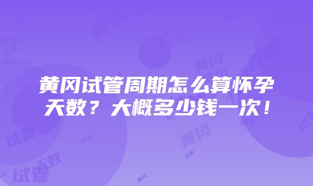 黄冈试管周期怎么算怀孕天数？大概多少钱一次！