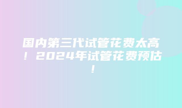 国内第三代试管花费太高！2024年试管花费预估！