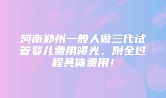 河南郑州一般人做三代试管婴儿费用曝光，附全过程具体费用！