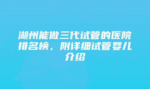 湖州能做三代试管的医院排名榜，附详细试管婴儿介绍