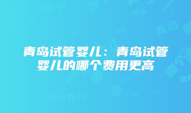 青岛试管婴儿：青岛试管婴儿的哪个费用更高