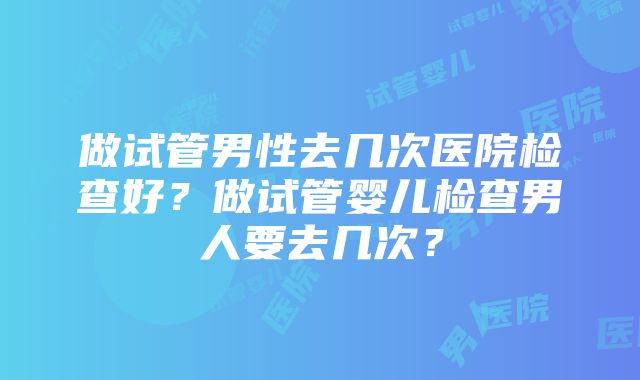 做试管男性去几次医院检查好？做试管婴儿检查男人要去几次？