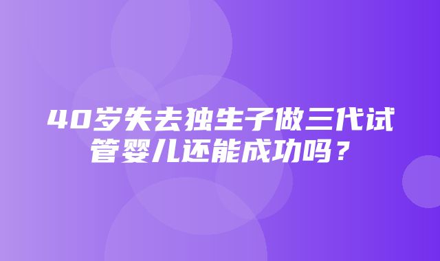 40岁失去独生子做三代试管婴儿还能成功吗？