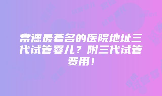 常德最著名的医院地址三代试管婴儿？附三代试管费用！