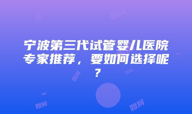 宁波第三代试管婴儿医院专家推荐，要如何选择呢？