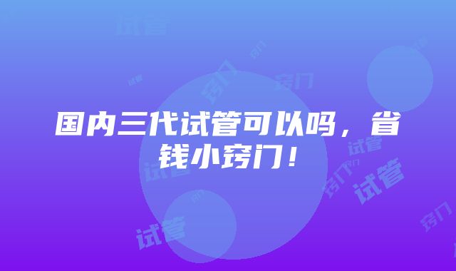 国内三代试管可以吗，省钱小窍门！