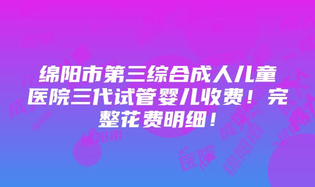 绵阳市第三综合成人儿童医院三代试管婴儿收费！完整花费明细！