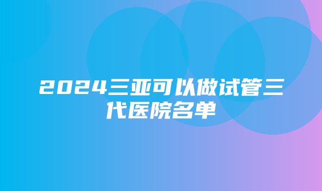 2024三亚可以做试管三代医院名单