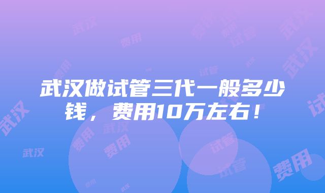 武汉做试管三代一般多少钱，费用10万左右！