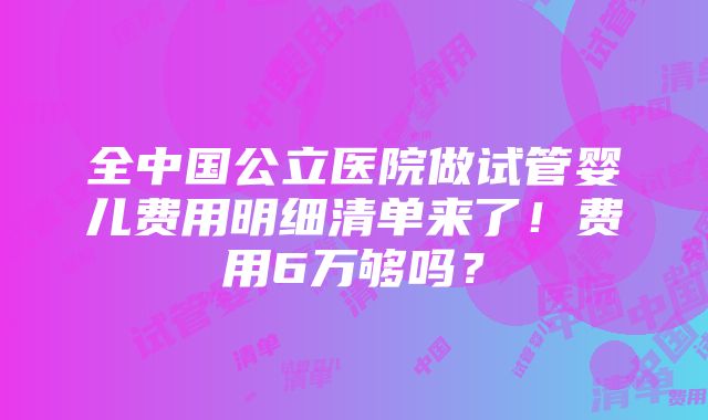 全中国公立医院做试管婴儿费用明细清单来了！费用6万够吗？