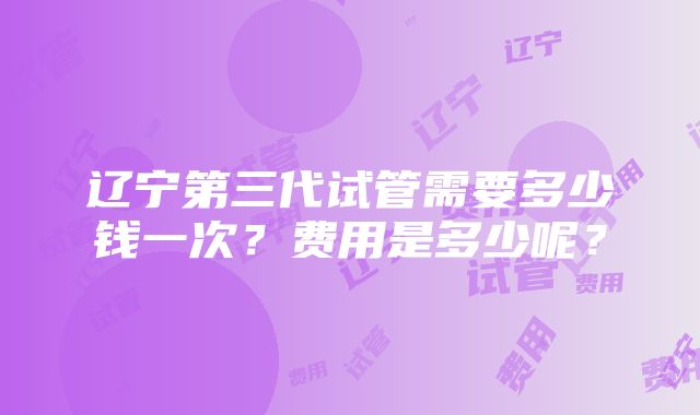 辽宁第三代试管需要多少钱一次？费用是多少呢？