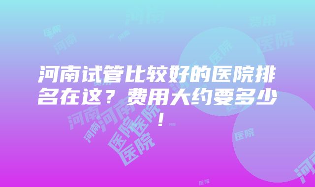 河南试管比较好的医院排名在这？费用大约要多少！