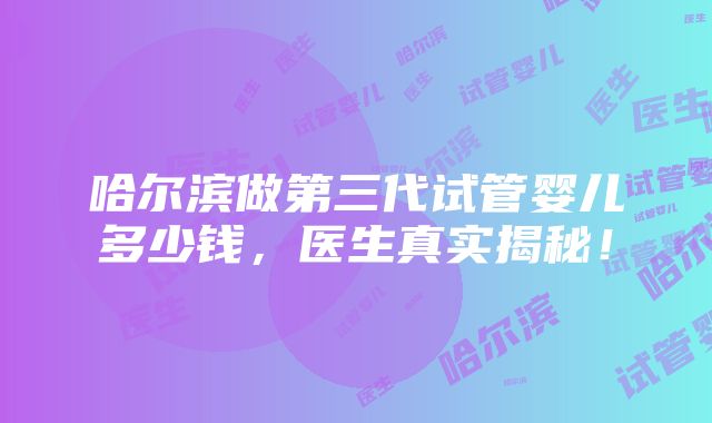 哈尔滨做第三代试管婴儿多少钱，医生真实揭秘！