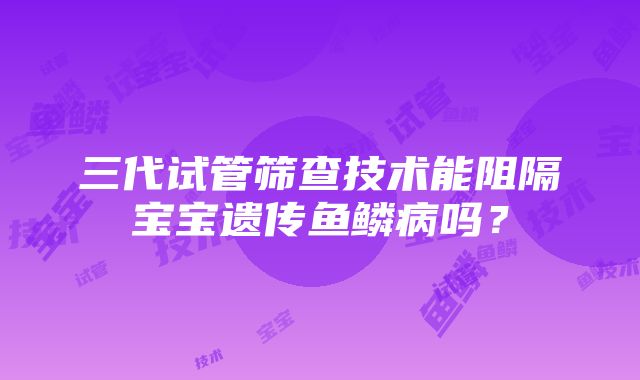 三代试管筛查技术能阻隔宝宝遗传鱼鳞病吗？