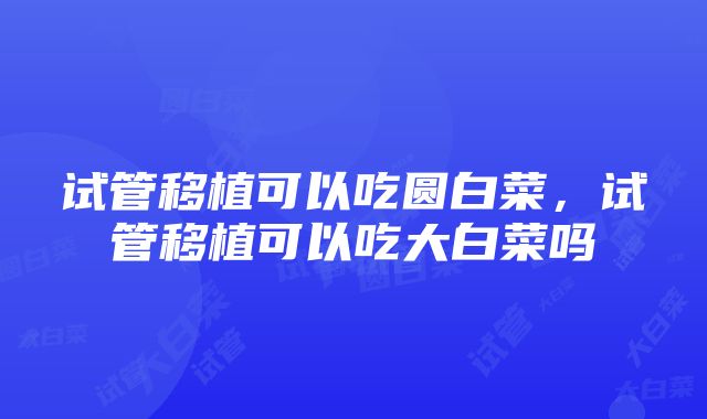 试管移植可以吃圆白菜，试管移植可以吃大白菜吗