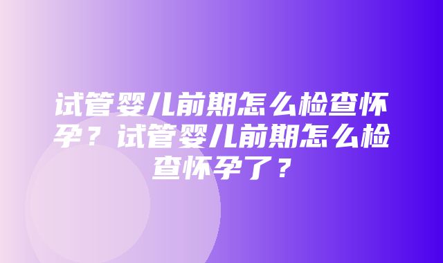 试管婴儿前期怎么检查怀孕？试管婴儿前期怎么检查怀孕了？