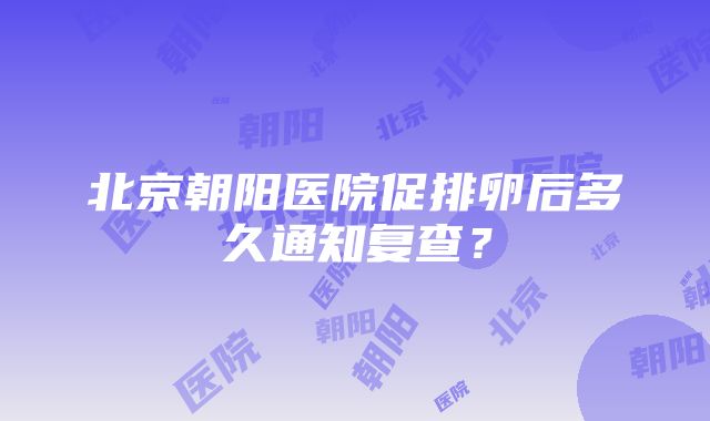 北京朝阳医院促排卵后多久通知复查？