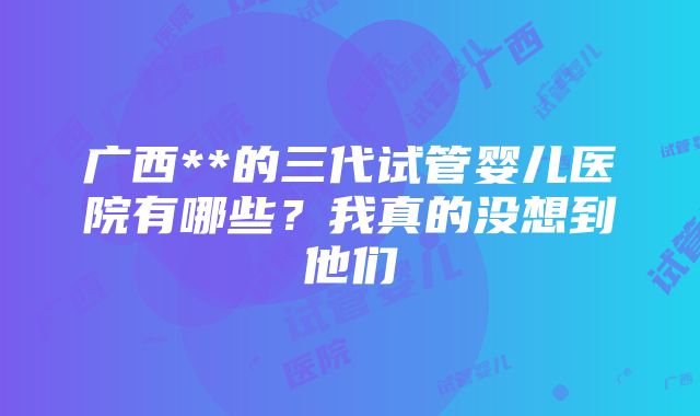 广西**的三代试管婴儿医院有哪些？我真的没想到他们