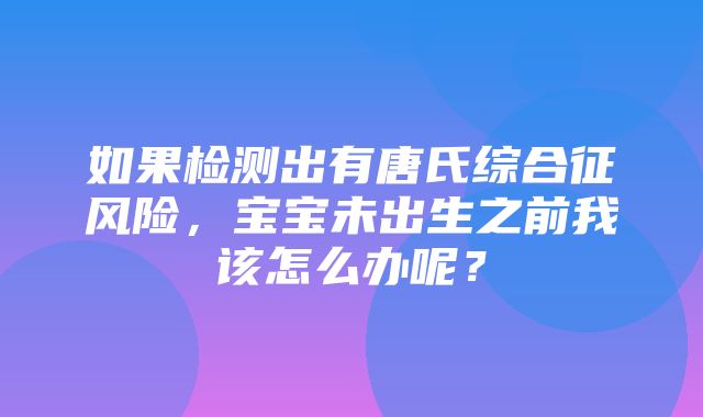 如果检测出有唐氏综合征风险，宝宝未出生之前我该怎么办呢？