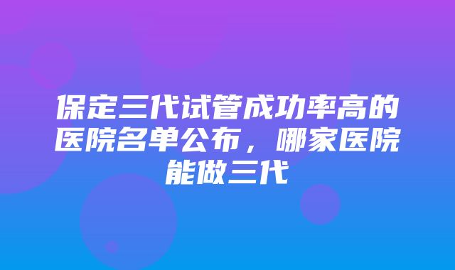 保定三代试管成功率高的医院名单公布，哪家医院能做三代