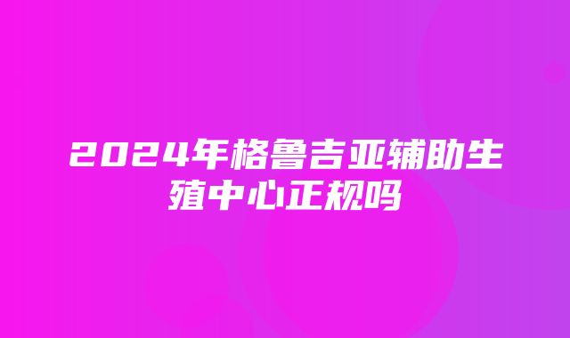 2024年格鲁吉亚辅助生殖中心正规吗