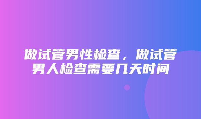 做试管男性检查，做试管男人检查需要几天时间