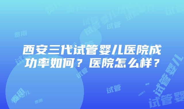 西安三代试管婴儿医院成功率如何？医院怎么样？