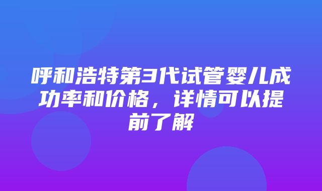 呼和浩特第3代试管婴儿成功率和价格，详情可以提前了解