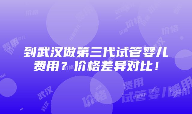 到武汉做第三代试管婴儿费用？价格差异对比！