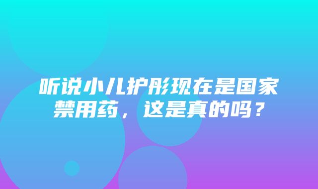 听说小儿护彤现在是国家禁用药，这是真的吗？