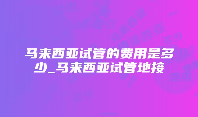 马来西亚试管的费用是多少_马来西亚试管地接