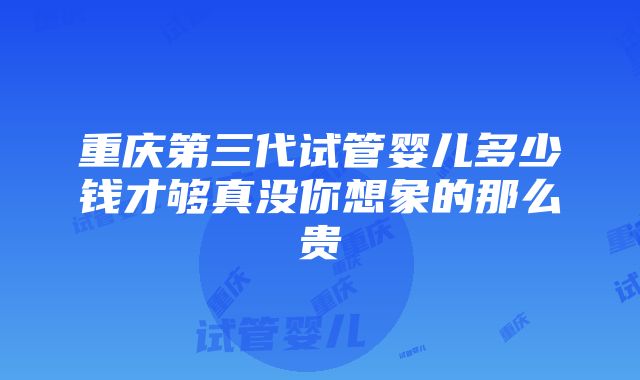 重庆第三代试管婴儿多少钱才够真没你想象的那么贵