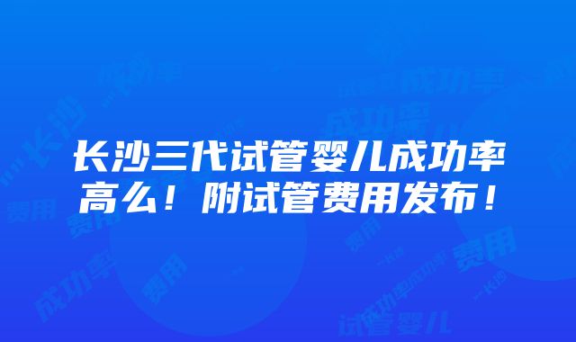 长沙三代试管婴儿成功率高么！附试管费用发布！