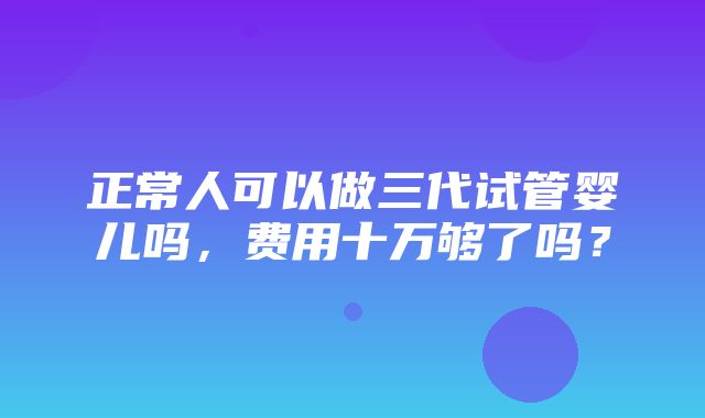 正常人可以做三代试管婴儿吗，费用十万够了吗？