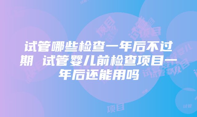 试管哪些检查一年后不过期 试管婴儿前检查项目一年后还能用吗