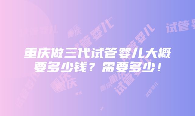 重庆做三代试管婴儿大概要多少钱？需要多少！