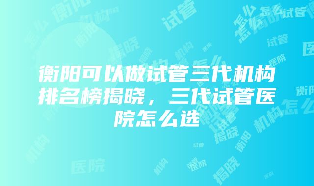 衡阳可以做试管三代机构排名榜揭晓，三代试管医院怎么选